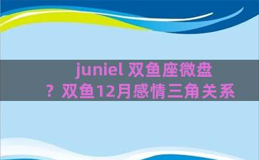 juniel 双鱼座微盘？双鱼12月感情三角关系
